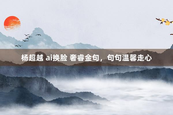 杨超越 ai换脸 奢睿金句，句句温馨走心