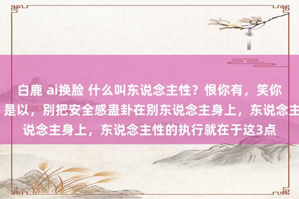 白鹿 ai换脸 什么叫东说念主性？恨你有，笑你无；嫌你穷，怕你富。是以，别把安全感蛊卦在别东说念主身上，东说念主性的执行就在于这3点