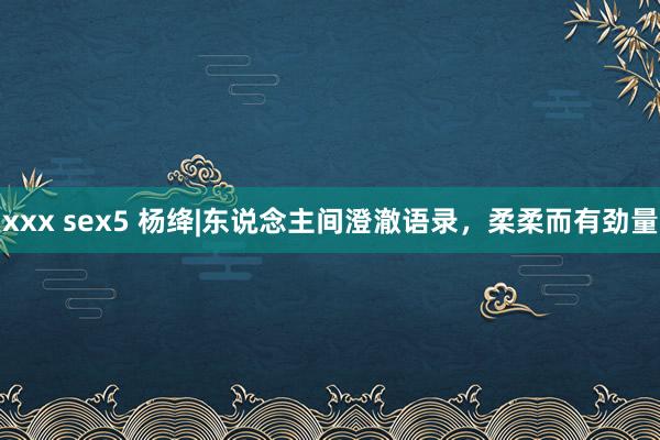 xxx sex5 杨绛|东说念主间澄澈语录，柔柔而有劲量