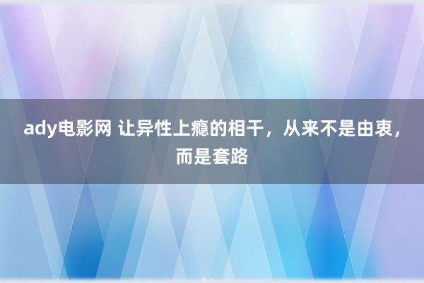 ady电影网 让异性上瘾的相干，从来不是由衷，而是套路