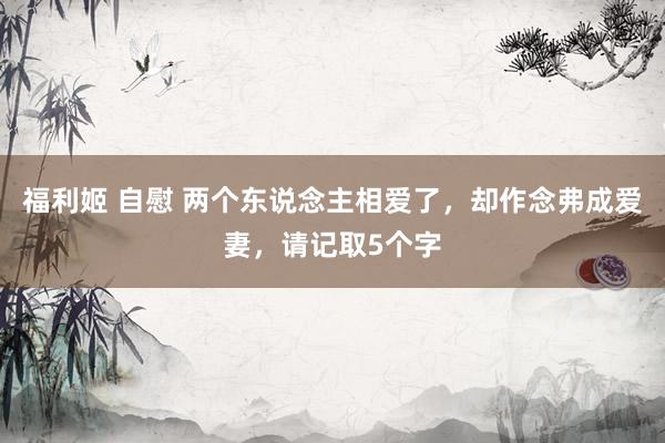 福利姬 自慰 两个东说念主相爱了，却作念弗成爱妻，请记取5个字