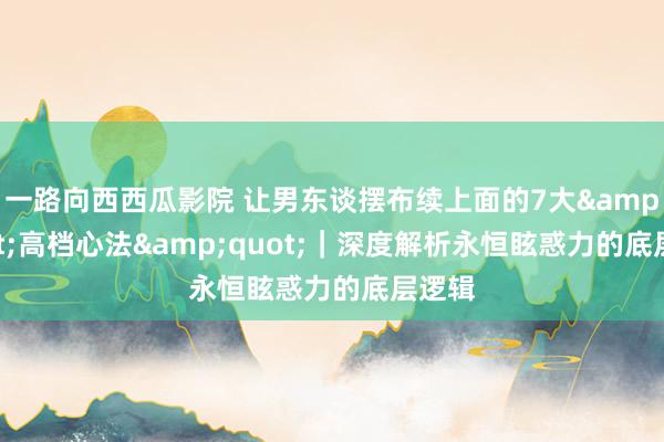 一路向西西瓜影院 让男东谈摆布续上面的7大&quot;高档心法&quot;｜深度解析永恒眩惑力的底层逻辑