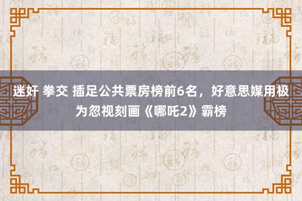 迷奸 拳交 插足公共票房榜前6名，好意思媒用极为忽视刻画《哪吒2》霸榜