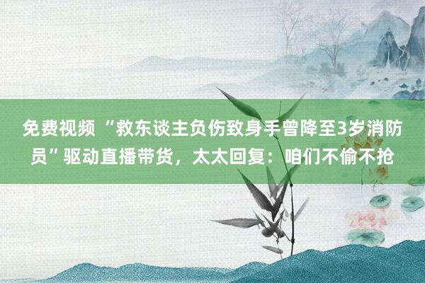 免费视频 “救东谈主负伤致身手曾降至3岁消防员”驱动直播带货，太太回复：咱们不偷不抢