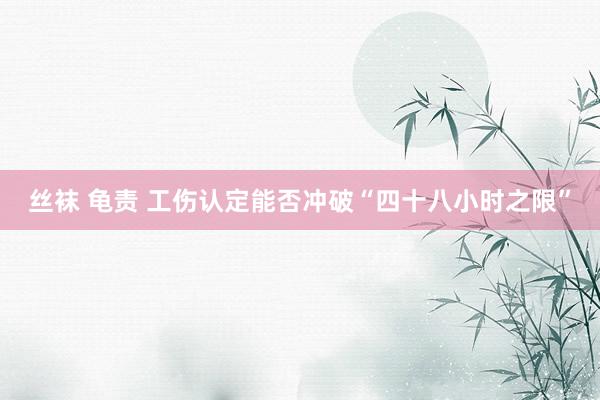 丝袜 龟责 工伤认定能否冲破“四十八小时之限”
