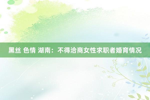 黑丝 色情 湖南：不得洽商女性求职者婚育情况