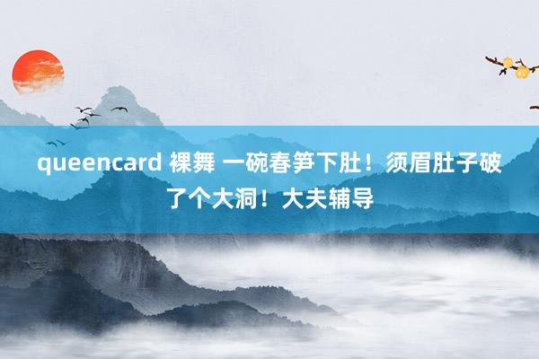 queencard 裸舞 一碗春笋下肚！须眉肚子破了个大洞！大夫辅导
