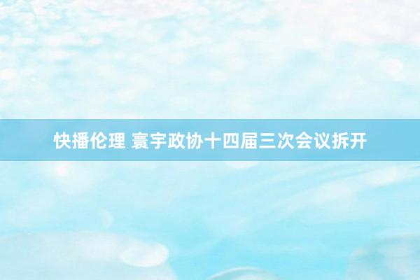 快播伦理 寰宇政协十四届三次会议拆开