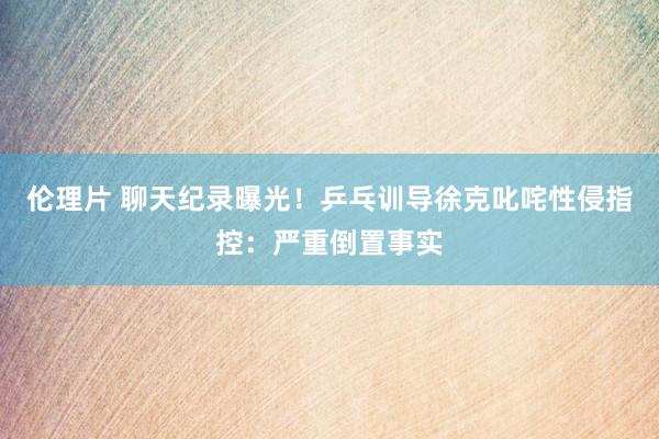 伦理片 聊天纪录曝光！乒乓训导徐克叱咤性侵指控：严重倒置事实