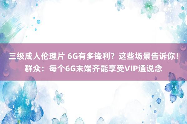 三级成人伦理片 6G有多锋利？这些场景告诉你！群众：每个6G末端齐能享受VIP通说念