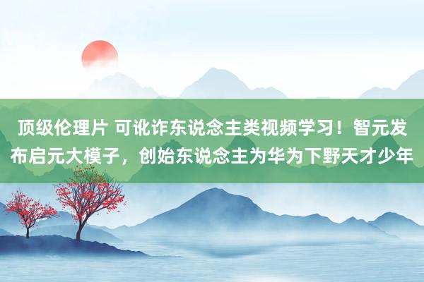 顶级伦理片 可讹诈东说念主类视频学习！智元发布启元大模子，创始东说念主为华为下野天才少年