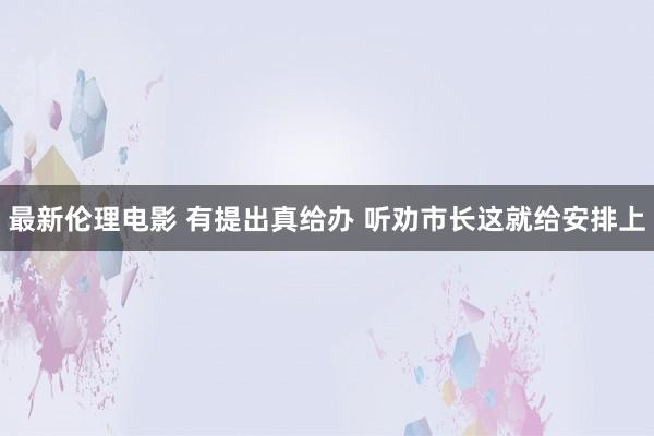 最新伦理电影 有提出真给办 听劝市长这就给安排上