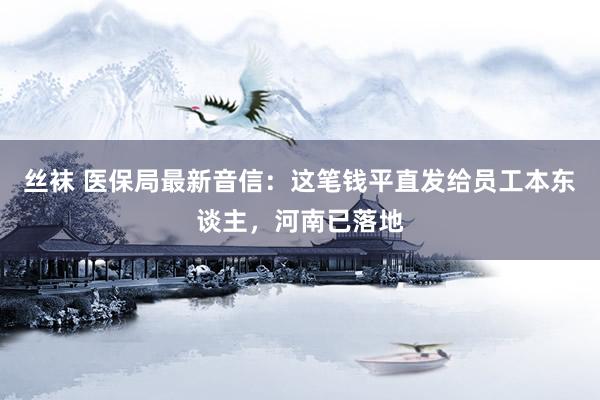 丝袜 医保局最新音信：这笔钱平直发给员工本东谈主，河南已落地