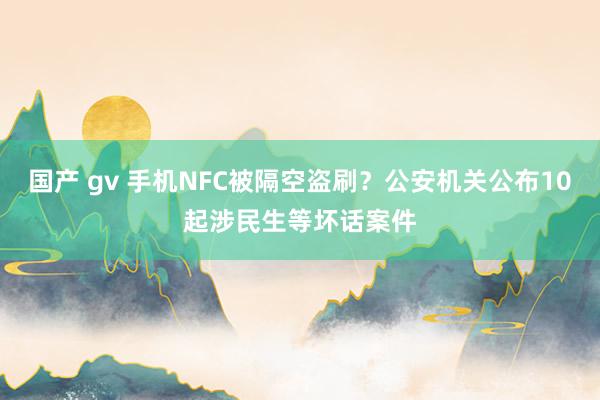 国产 gv 手机NFC被隔空盗刷？公安机关公布10起涉民生等坏话案件