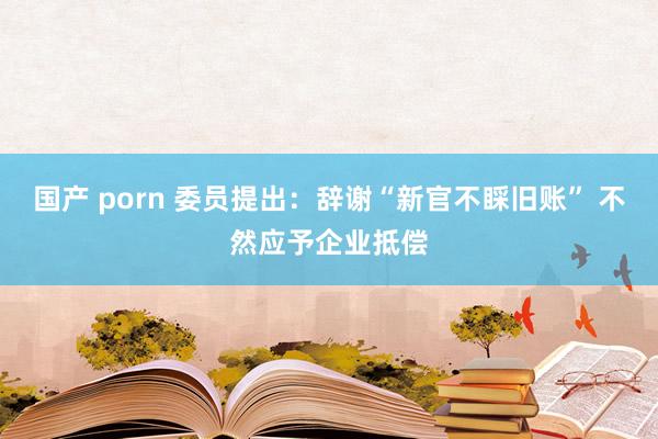 国产 porn 委员提出：辞谢“新官不睬旧账” 不然应予企业抵偿