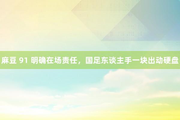 麻豆 91 明确在场责任，国足东谈主手一块出动硬盘