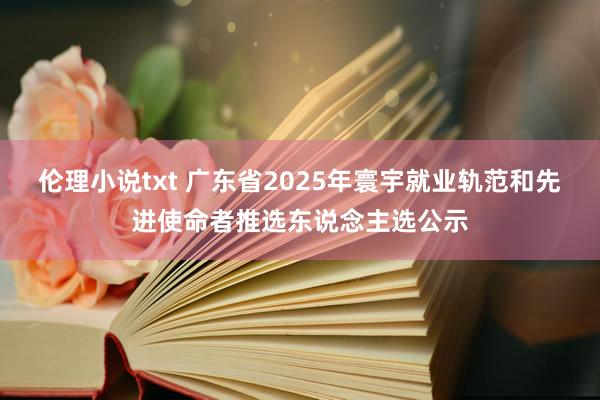 伦理小说txt 广东省2025年寰宇就业轨范和先进使命者推选东说念主选公示
