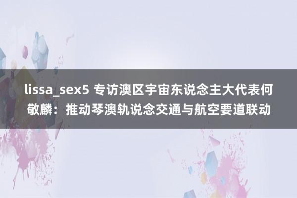 lissa_sex5 专访澳区宇宙东说念主大代表何敬麟：推动琴澳轨说念交通与航空要道联动