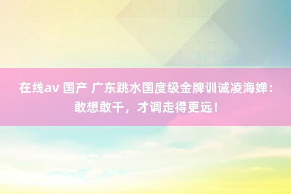 在线av 国产 广东跳水国度级金牌训诫凌海婵：敢想敢干，才调走得更远！