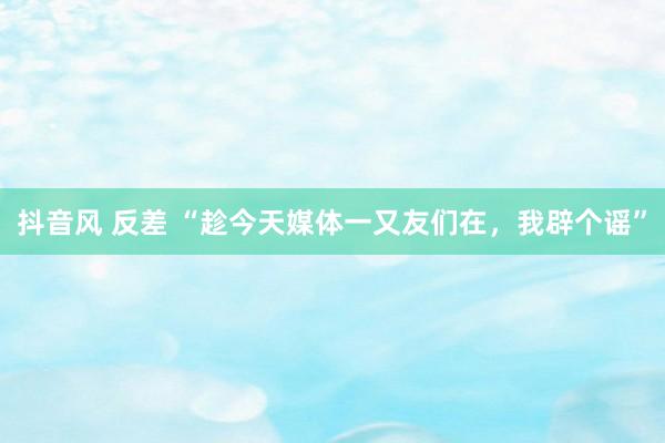 抖音风 反差 “趁今天媒体一又友们在，我辟个谣”
